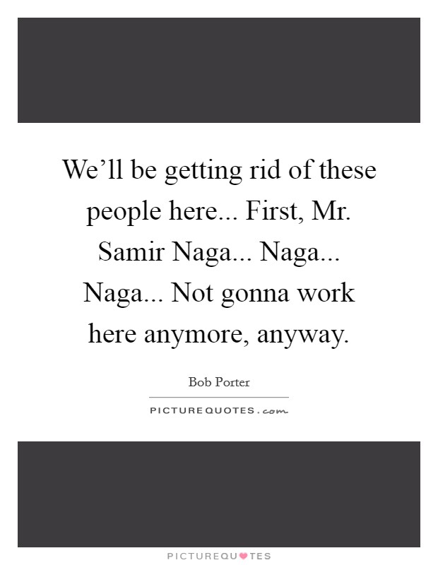 We'll be getting rid of these people here... First, Mr. Samir Naga... Naga... Naga... Not gonna work here anymore, anyway Picture Quote #1
