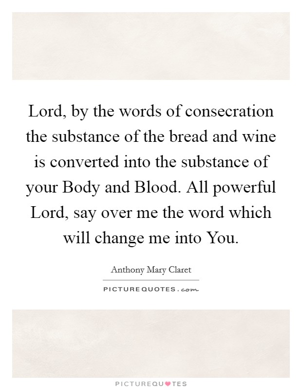 Lord, by the words of consecration the substance of the bread and wine is converted into the substance of your Body and Blood. All powerful Lord, say over me the word which will change me into You Picture Quote #1