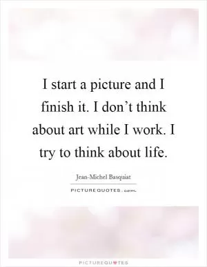 I start a picture and I finish it. I don’t think about art while I work. I try to think about life Picture Quote #1