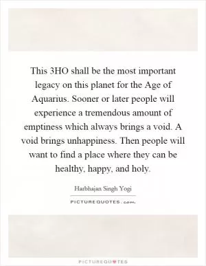 This 3HO shall be the most important legacy on this planet for the Age of Aquarius. Sooner or later people will experience a tremendous amount of emptiness which always brings a void. A void brings unhappiness. Then people will want to find a place where they can be healthy, happy, and holy Picture Quote #1