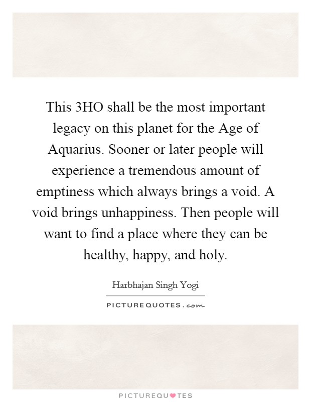 This 3HO shall be the most important legacy on this planet for the Age of Aquarius. Sooner or later people will experience a tremendous amount of emptiness which always brings a void. A void brings unhappiness. Then people will want to find a place where they can be healthy, happy, and holy Picture Quote #1