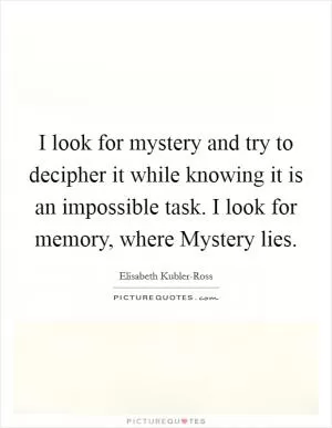 I look for mystery and try to decipher it while knowing it is an impossible task. I look for memory, where Mystery lies Picture Quote #1