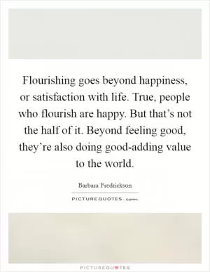 Flourishing goes beyond happiness, or satisfaction with life. True, people who flourish are happy. But that’s not the half of it. Beyond feeling good, they’re also doing good-adding value to the world Picture Quote #1