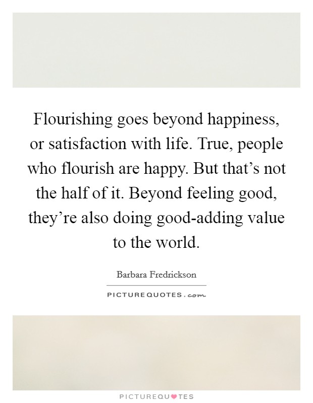 Flourishing goes beyond happiness, or satisfaction with life. True, people who flourish are happy. But that's not the half of it. Beyond feeling good, they're also doing good-adding value to the world Picture Quote #1