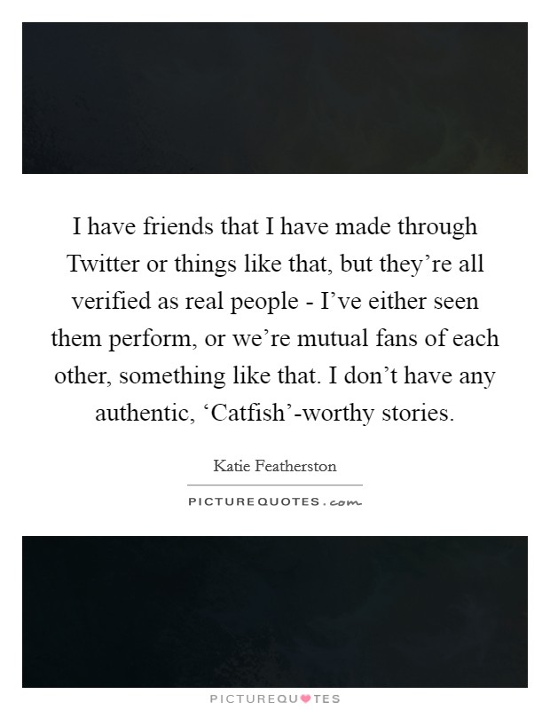 I have friends that I have made through Twitter or things like that, but they're all verified as real people - I've either seen them perform, or we're mutual fans of each other, something like that. I don't have any authentic, ‘Catfish'-worthy stories Picture Quote #1