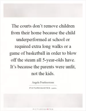 The courts don’t remove children from their home because the child underperformed at school or required extra long walks or a game of basketball in order to blow off the steam all 5-year-olds have. It’s because the parents were unfit, not the kids Picture Quote #1