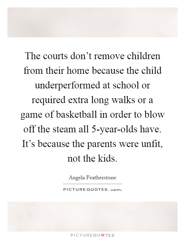 The courts don't remove children from their home because the child underperformed at school or required extra long walks or a game of basketball in order to blow off the steam all 5-year-olds have. It's because the parents were unfit, not the kids Picture Quote #1