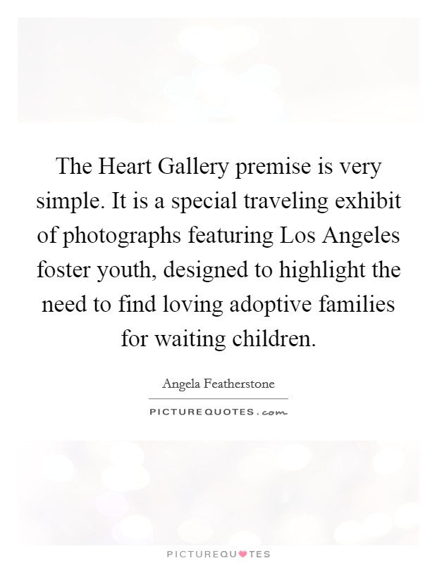 The Heart Gallery premise is very simple. It is a special traveling exhibit of photographs featuring Los Angeles foster youth, designed to highlight the need to find loving adoptive families for waiting children Picture Quote #1