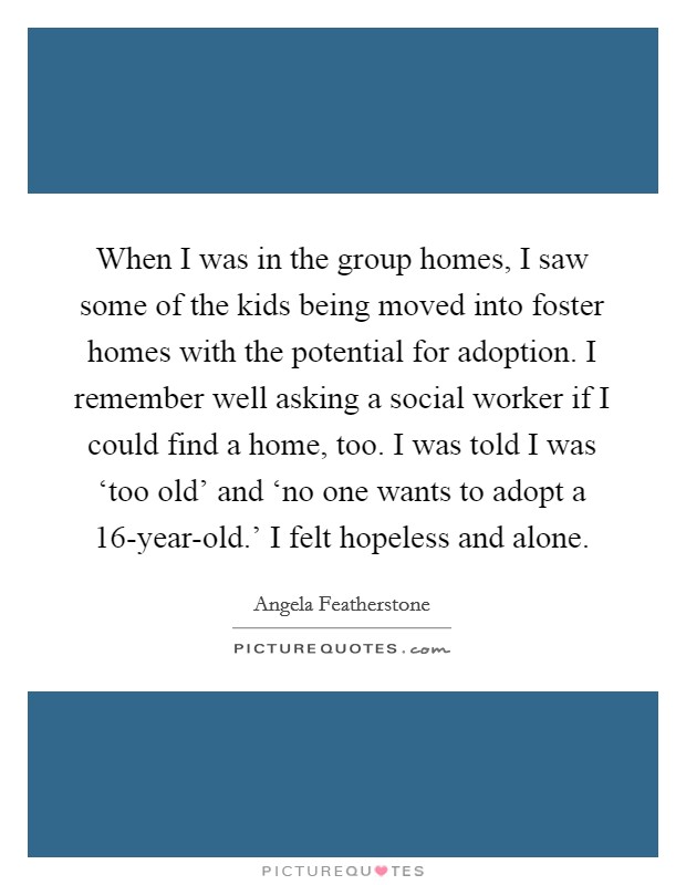 When I was in the group homes, I saw some of the kids being moved into foster homes with the potential for adoption. I remember well asking a social worker if I could find a home, too. I was told I was ‘too old' and ‘no one wants to adopt a 16-year-old.' I felt hopeless and alone Picture Quote #1