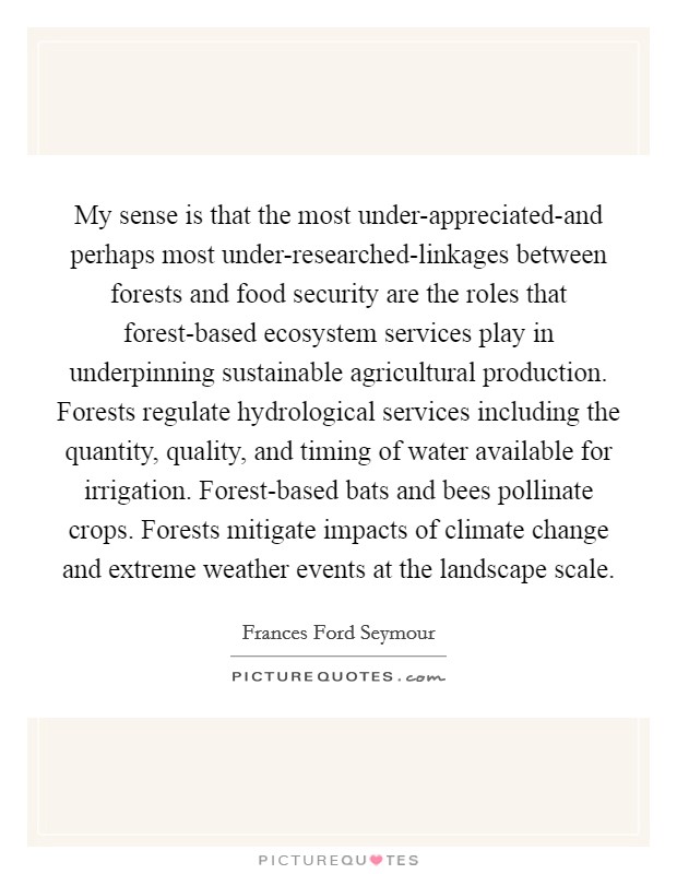 My sense is that the most under-appreciated-and perhaps most under-researched-linkages between forests and food security are the roles that forest-based ecosystem services play in underpinning sustainable agricultural production. Forests regulate hydrological services including the quantity, quality, and timing of water available for irrigation. Forest-based bats and bees pollinate crops. Forests mitigate impacts of climate change and extreme weather events at the landscape scale Picture Quote #1
