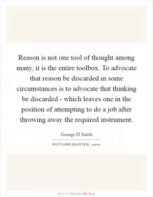 Reason is not one tool of thought among many, it is the entire toolbox. To advocate that reason be discarded in some circumstances is to advocate that thinking be discarded - which leaves one in the position of attempting to do a job after throwing away the required instrument Picture Quote #1