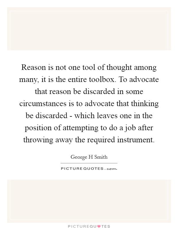 Reason is not one tool of thought among many, it is the entire toolbox. To advocate that reason be discarded in some circumstances is to advocate that thinking be discarded - which leaves one in the position of attempting to do a job after throwing away the required instrument Picture Quote #1