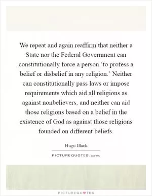 We repeat and again reaffirm that neither a State nor the Federal Government can constitutionally force a person ‘to profess a belief or disbelief in any religion.’ Neither can constitutionally pass laws or impose requirements which aid all religions as against nonbelievers, and neither can aid those religions based on a belief in the existence of God as against those religions founded on different beliefs Picture Quote #1