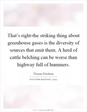 That’s right-the striking thing about greenhouse gases is the diversity of sources that emit them. A herd of cattle belching can be worse than highway full of hummers Picture Quote #1