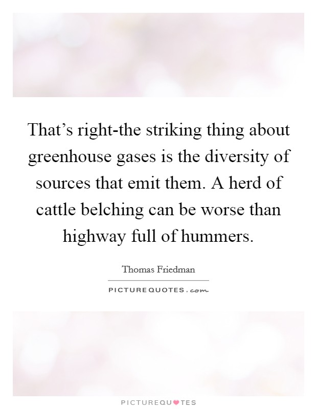 That's right-the striking thing about greenhouse gases is the diversity of sources that emit them. A herd of cattle belching can be worse than highway full of hummers Picture Quote #1