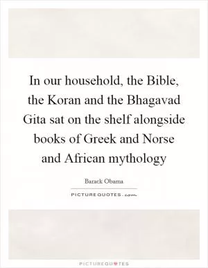 In our household, the Bible, the Koran and the Bhagavad Gita sat on the shelf alongside books of Greek and Norse and African mythology Picture Quote #1