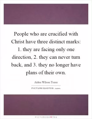 People who are crucified with Christ have three distinct marks: 1. they are facing only one direction, 2. they can never turn back, and 3. they no longer have plans of their own Picture Quote #1