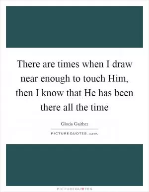 There are times when I draw near enough to touch Him, then I know that He has been there all the time Picture Quote #1