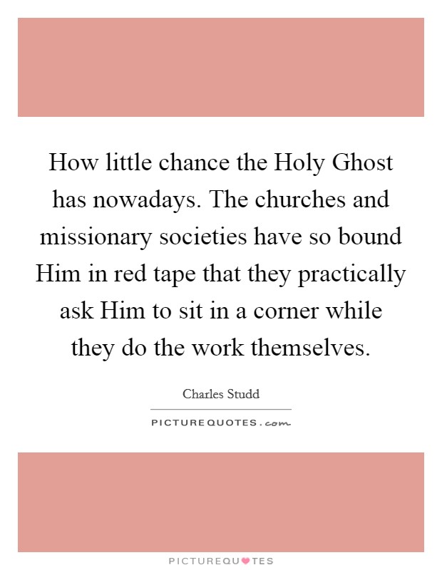 How little chance the Holy Ghost has nowadays. The churches and missionary societies have so bound Him in red tape that they practically ask Him to sit in a corner while they do the work themselves Picture Quote #1