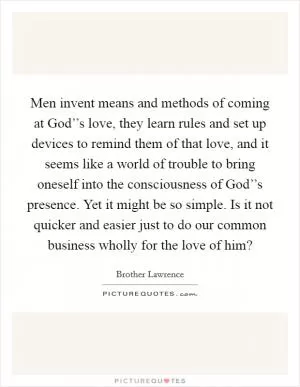 Men invent means and methods of coming at God’’s love, they learn rules and set up devices to remind them of that love, and it seems like a world of trouble to bring oneself into the consciousness of God’’s presence. Yet it might be so simple. Is it not quicker and easier just to do our common business wholly for the love of him? Picture Quote #1