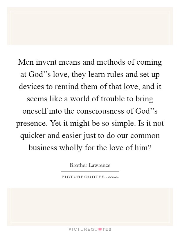 Men invent means and methods of coming at God''s love, they learn rules and set up devices to remind them of that love, and it seems like a world of trouble to bring oneself into the consciousness of God''s presence. Yet it might be so simple. Is it not quicker and easier just to do our common business wholly for the love of him? Picture Quote #1