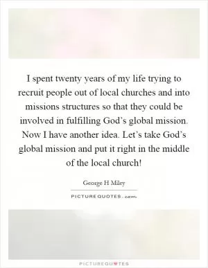 I spent twenty years of my life trying to recruit people out of local churches and into missions structures so that they could be involved in fulfilling God’s global mission. Now I have another idea. Let’s take God’s global mission and put it right in the middle of the local church! Picture Quote #1