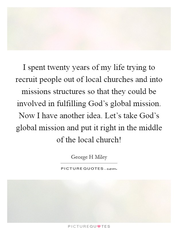 I spent twenty years of my life trying to recruit people out of local churches and into missions structures so that they could be involved in fulfilling God's global mission. Now I have another idea. Let's take God's global mission and put it right in the middle of the local church! Picture Quote #1