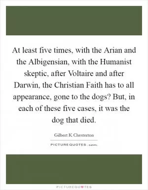 At least five times, with the Arian and the Albigensian, with the Humanist skeptic, after Voltaire and after Darwin, the Christian Faith has to all appearance, gone to the dogs? But, in each of these five cases, it was the dog that died Picture Quote #1