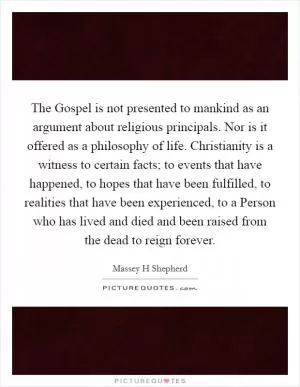 The Gospel is not presented to mankind as an argument about religious principals. Nor is it offered as a philosophy of life. Christianity is a witness to certain facts; to events that have happened, to hopes that have been fulfilled, to realities that have been experienced, to a Person who has lived and died and been raised from the dead to reign forever Picture Quote #1