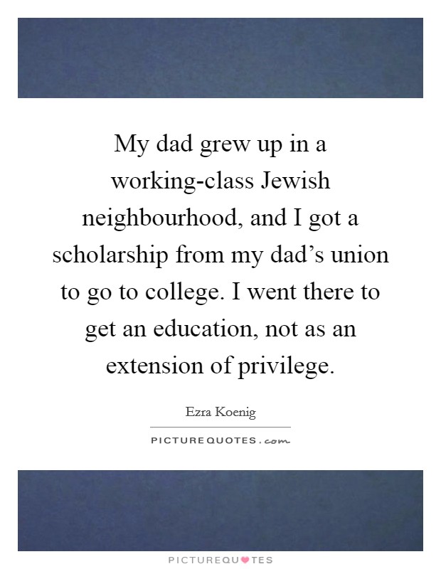 My dad grew up in a working-class Jewish neighbourhood, and I got a scholarship from my dad's union to go to college. I went there to get an education, not as an extension of privilege Picture Quote #1