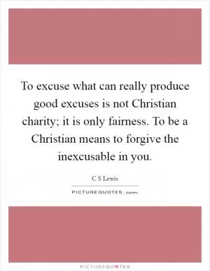 To excuse what can really produce good excuses is not Christian charity; it is only fairness. To be a Christian means to forgive the inexcusable in you Picture Quote #1
