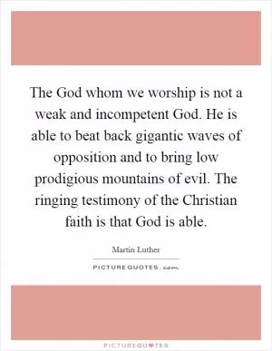 The God whom we worship is not a weak and incompetent God. He is able to beat back gigantic waves of opposition and to bring low prodigious mountains of evil. The ringing testimony of the Christian faith is that God is able Picture Quote #1