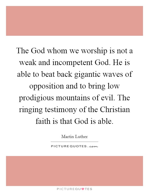 The God whom we worship is not a weak and incompetent God. He is able to beat back gigantic waves of opposition and to bring low prodigious mountains of evil. The ringing testimony of the Christian faith is that God is able Picture Quote #1