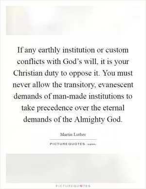 If any earthly institution or custom conflicts with God’s will, it is your Christian duty to oppose it. You must never allow the transitory, evanescent demands of man-made institutions to take precedence over the eternal demands of the Almighty God Picture Quote #1