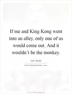 If me and King Kong went into an alley, only one of us would come out. And it wouldn’t be the monkey Picture Quote #1
