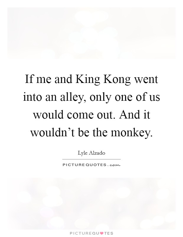 If me and King Kong went into an alley, only one of us would come out. And it wouldn't be the monkey Picture Quote #1