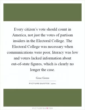 Every citizen’s vote should count in America, not just the votes of partisan insiders in the Electoral College. The Electoral College was necessary when communications were poor, literacy was low and voters lacked information about out-of-state figures, which is clearly no longer the case Picture Quote #1
