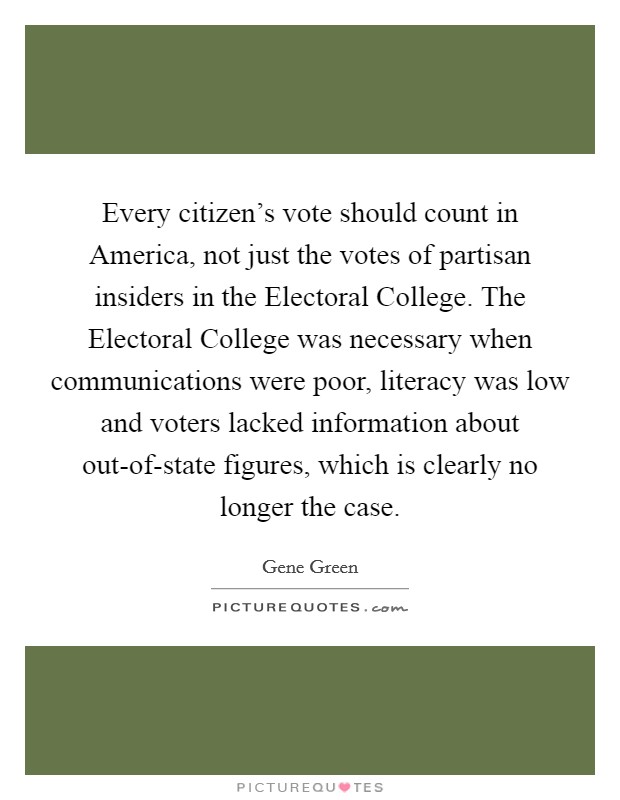 Every citizen's vote should count in America, not just the votes of partisan insiders in the Electoral College. The Electoral College was necessary when communications were poor, literacy was low and voters lacked information about out-of-state figures, which is clearly no longer the case Picture Quote #1