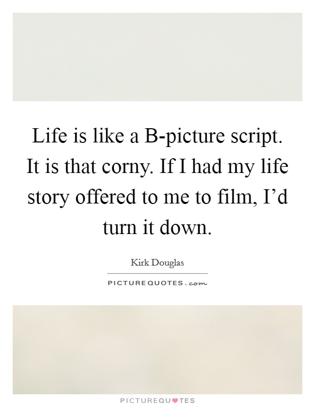 Life is like a B-picture script. It is that corny. If I had my life story offered to me to film, I'd turn it down Picture Quote #1