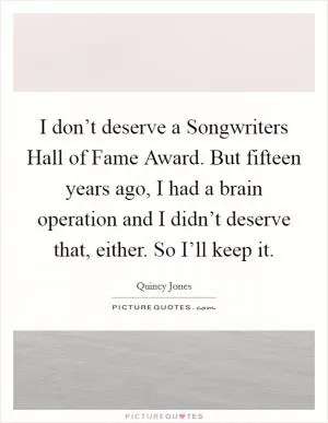 I don’t deserve a Songwriters Hall of Fame Award. But fifteen years ago, I had a brain operation and I didn’t deserve that, either. So I’ll keep it Picture Quote #1