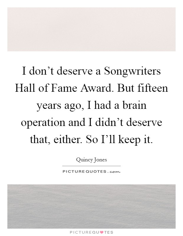 I don't deserve a Songwriters Hall of Fame Award. But fifteen years ago, I had a brain operation and I didn't deserve that, either. So I'll keep it Picture Quote #1
