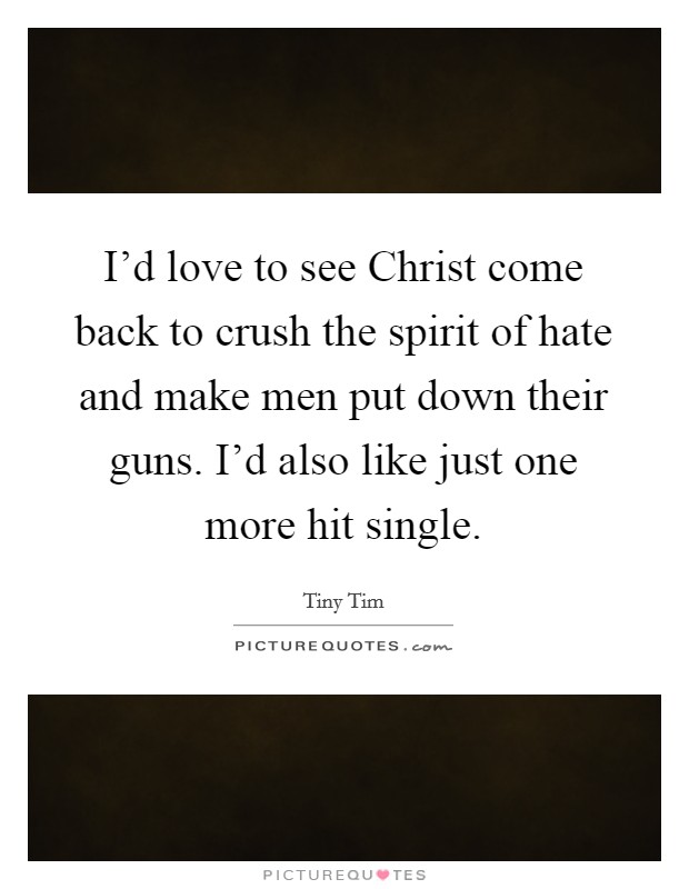 I'd love to see Christ come back to crush the spirit of hate and make men put down their guns. I'd also like just one more hit single Picture Quote #1