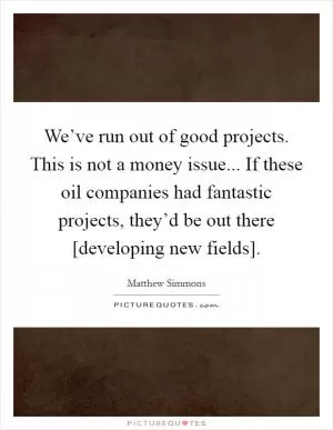 We’ve run out of good projects. This is not a money issue... If these oil companies had fantastic projects, they’d be out there [developing new fields] Picture Quote #1