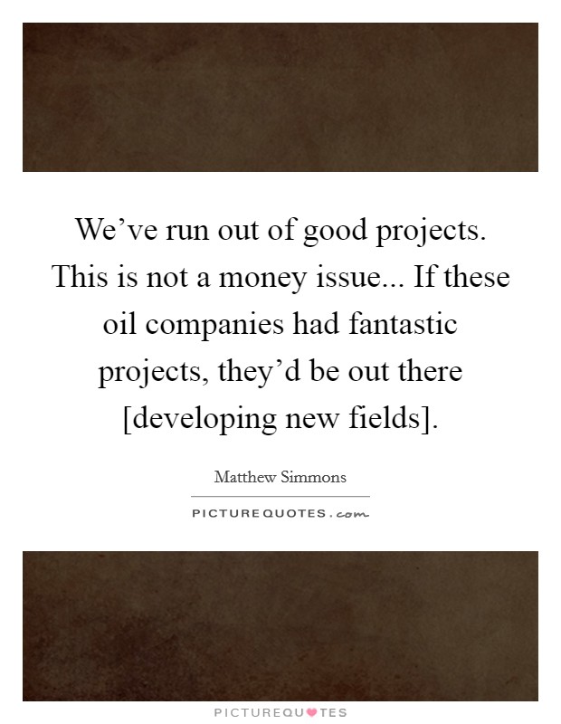 We've run out of good projects. This is not a money issue... If these oil companies had fantastic projects, they'd be out there [developing new fields] Picture Quote #1
