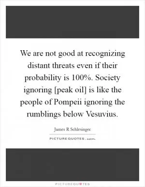 We are not good at recognizing distant threats even if their probability is 100%. Society ignoring [peak oil] is like the people of Pompeii ignoring the rumblings below Vesuvius Picture Quote #1