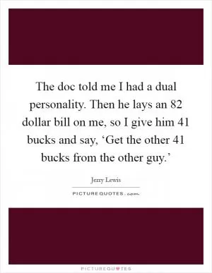 The doc told me I had a dual personality. Then he lays an 82 dollar bill on me, so I give him 41 bucks and say, ‘Get the other 41 bucks from the other guy.’ Picture Quote #1