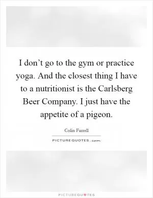 I don’t go to the gym or practice yoga. And the closest thing I have to a nutritionist is the Carlsberg Beer Company. I just have the appetite of a pigeon Picture Quote #1