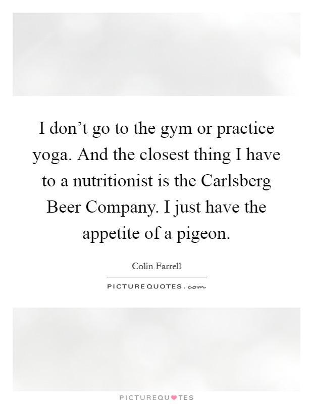 I don't go to the gym or practice yoga. And the closest thing I have to a nutritionist is the Carlsberg Beer Company. I just have the appetite of a pigeon Picture Quote #1