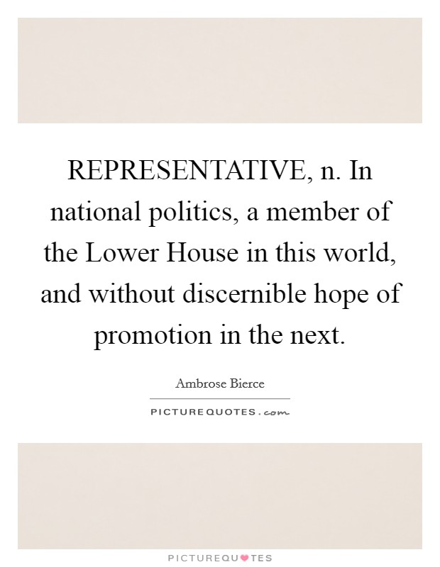 REPRESENTATIVE, n. In national politics, a member of the Lower House in this world, and without discernible hope of promotion in the next Picture Quote #1