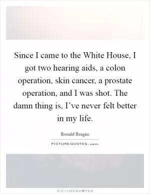 Since I came to the White House, I got two hearing aids, a colon operation, skin cancer, a prostate operation, and I was shot. The damn thing is, I’ve never felt better in my life Picture Quote #1